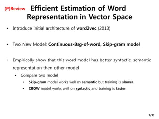 Efficient Estimation of Word
Representation in Vector Space
• Introduce initial architecture of word2vec (2013)
• Two New Model: Continuous-Bag-of-word, Skip-gram model
• Empirically show that this word model has better syntactic, semantic
representation then other model
• Compare two model
• Skip-gram model works well on semantic but training is slower.
• CBOW model works well on syntactic and training is faster.
(P)Review
8/31
 