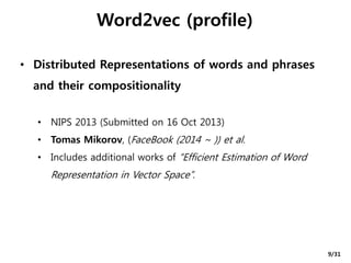 Word2vec (profile)
• Distributed Representations of words and phrases
and their compositionality
• NIPS 2013 (Submitted on 16 Oct 2013)
• Tomas Mikorov, (FaceBook (2014 ~ )) et al.
• Includes additional works of “Efficient Estimation of Word
Representation in Vector Space”.
9/31
 