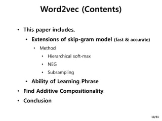 Word2vec (Contents)
• This paper includes,
• Extensions of skip-gram model (fast & accurate)
• Method
• Hierarchical soft-max
• NEG
• Subsampling
• Ability of Learning Phrase
• Find Additive Compositionality
• Conclusion
10/31
 