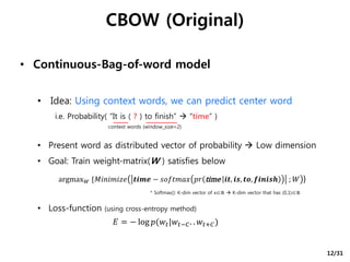 CBOW (Original)
• Continuous-Bag-of-word model
• Idea: Using context words, we can predict center word
i.e. Probability( “It is ( ? ) to finish”  “time” )
• Present word as distributed vector of probability  Low dimension
• Goal: Train weight-matrix(W ) satisfies below
• Loss-function (using cross-entropy method)
argmax 𝑊 {𝑀𝑖𝑛𝑖𝑚𝑖𝑧𝑒 𝒕𝒊𝒎𝒆 − 𝑠𝑜𝑓𝑡𝑚𝑎𝑥 𝑝𝑟 time 𝒊𝒕, 𝒊𝒔, 𝒕𝒐, 𝒇𝒊𝒏𝒊𝒔𝒉 ; 𝑊 }
* Softmax(): K-dim vector of x∈ℝ  K-dim vector that has (0,1)∈ℝ
𝐸 = − log 𝑝(𝑤𝑡|𝑤𝑡−𝐶. . 𝑤𝑡+𝐶)
context words (window_size=2)
12/31
 