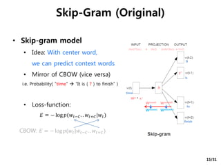 • Skip-gram model
• Idea: With center word,
we can predict context words
• Mirror of CBOW (vice versa)
i.e. Probability( “time”  “It is ( ? ) to finish” )
• Loss-function:
Skip-Gram (Original)
𝐸 = − log 𝑝(𝑤𝑡−𝐶. . 𝑤𝑡+𝐶|𝑤𝑡)
time
It
is
to
finish
Win ∙ x i
h
y i
Win(old) Wout(old)
Win(new) Wout(new)
[NxV]*[Vx1]  [Nx1] [VxN]*[Nx1]  [Vx1]
CBOW: 𝐸 = − log 𝑝(𝑤𝑡|𝑤𝑡−𝐶. . 𝑤𝑡+𝐶)
15/31
 