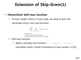 • Hierarchical Soft-max function
• To train weight matrix in every step, we need to pass the
calculated vector into Loss-Function
• Soft-max function
• Before calculate loss function
calculated vector should normalized as real-number in (0,1)
Extension of Skip-Gram(1)
𝑻: 𝑤ℎ𝑜𝑙𝑒 𝑠𝑡𝑒𝑝
𝒄: 𝑠𝑖𝑧𝑒 𝑜𝑓 𝑡𝑟𝑎𝑖𝑛𝑖𝑛𝑔 𝑐𝑜𝑛𝑡𝑒𝑥𝑡 𝑤𝑖𝑛𝑑𝑜𝑤
𝒘𝒕, 𝒘𝒕+𝒋: 𝑐𝑢𝑟𝑒𝑛𝑡 𝑠𝑡𝑒𝑝′ 𝑠 𝑤𝑜𝑟𝑑 𝑎𝑛𝑑 𝑗 − 𝑡ℎ 𝑤𝑜𝑟𝑑 𝒘𝒕
(𝑬 = − 𝐥𝐨𝐠 𝒑 𝒘 𝒕−𝑪. . 𝒘 𝒕+𝑪 𝒘 𝒕 )
16/31
 