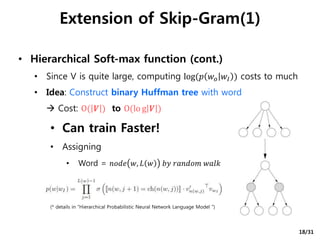 • Hierarchical Soft-max function (cont.)
• Since V is quite large, computing log(𝑝 𝑤𝑜 𝑤𝐼 ) costs to much
• Idea: Construct binary Huffman tree with word
 Cost: O( 𝑽 ) to O(lo g 𝑽 )
• Can train Faster!
• Assigning
• Word = 𝑛𝑜𝑑𝑒 𝑤, 𝐿 𝑤 𝑏𝑦 𝑟𝑎𝑛𝑑𝑜𝑚 𝑤𝑎𝑙𝑘
(* details in “Hierarchical Probabilistic Neural Network Language Model ")
Extension of Skip-Gram(1)
18/31
 