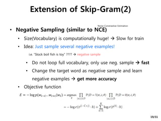• Negative Sampling (similar to NCE)
• Size(Vocabulary) is computationally huge!  Slow for train
• Idea: Just sample several negative examples!
• Do not loop full vocabulary, only use neg. sample  fast
• Change the target word as negative sample and learn
negative examples  get more accuracy
• Objective function
Extension of Skip-Gram(2)
i.e. “Stock boil fish is toy” ????  negative sample
Noise Constrastive Estimation
𝐸 = − log 𝑝(𝑤𝑡−𝐶. . 𝑤𝑡+𝐶|𝑤𝑡)
19/31
 