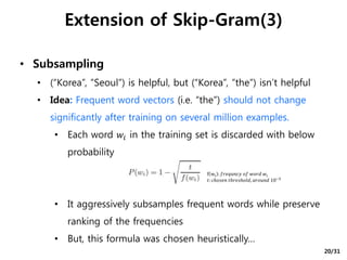 • Subsampling
• (“Korea”, ”Seoul”) is helpful, but (“Korea”, ”the”) isn’t helpful
• Idea: Frequent word vectors (i.e. “the”) should not change
significantly after training on several million examples.
• Each word 𝑤𝑖 in the training set is discarded with below
probability
• It aggressively subsamples frequent words while preserve
ranking of the frequencies
• But, this formula was chosen heuristically…
Extension of Skip-Gram(3)
f wi : 𝑓𝑟𝑒𝑞𝑢𝑛𝑐𝑦 𝑜𝑓 𝑤𝑜𝑟𝑑 𝑤𝑖
𝑡: 𝑐ℎ𝑜𝑠𝑒𝑛 𝑡ℎ𝑟𝑒𝑠ℎ𝑜𝑙𝑑, 𝑎𝑟𝑜𝑢𝑛𝑑 10−5
20/31
 