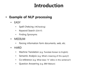 Introduction
• Example of NLP processing
• EASY
• Spell Chekcing (Checking)
• Keyword Search (Ctrl+F)
• Finding Synonyms
• MEDIUM
• Parsing information form documents, web, etc.
• HARD
• Machine Translation (e.g. Translate Korean to English)
• Semantic Analysis (e.g. What’s meaning of this query?)
• Co-reference (e.g. What does “it” refers in this sentence?)
• Question Answering (e.g. IBM Watson)
 