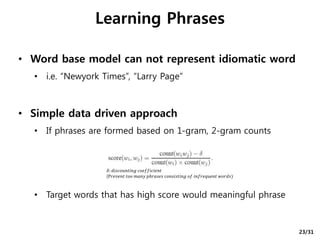 • Word base model can not represent idiomatic word
• i.e. “Newyork Times”, “Larry Page”
• Simple data driven approach
• If phrases are formed based on 1-gram, 2-gram counts
• Target words that has high score would meaningful phrase
Learning Phrases
𝛿: 𝑑𝑖𝑠𝑐𝑜𝑢𝑛𝑡𝑖𝑛𝑔 𝑐𝑜𝑒𝑓𝑓𝑖𝑐𝑖𝑒𝑛𝑡
(P𝑟𝑒𝑣𝑒𝑛𝑡 𝑡𝑜𝑜 𝑚𝑎𝑛𝑦 𝑝ℎ𝑟𝑎𝑠𝑒𝑠 𝑐𝑜𝑛𝑠𝑖𝑠𝑡𝑖𝑛𝑔 𝑜𝑓 𝑖𝑛𝑓𝑟𝑒𝑞𝑢𝑒𝑛𝑡 𝑤𝑜𝑟𝑑𝑠)
23/31
 