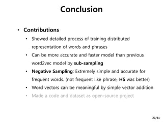 • Contributions
• Showed detailed process of training distributed
representation of words and phrases
• Can be more accurate and faster model than previous
word2vec model by sub-sampling
• Negative Sampling: Extremely simple and accurate for
frequent words. (not frequent like phrase, HS was better)
• Word vectors can be meaningful by simple vector addition
• Made a code and dataset as open-source project
Conclusion
27/31
 
