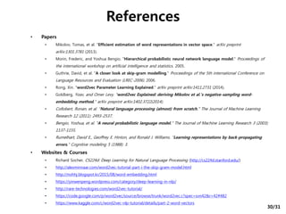 • Papers
• Mikolov, Tomas, et al. "Efficient estimation of word representations in vector space." arXiv preprint
arXiv:1301.3781 (2013).
• Morin, Frederic, and Yoshua Bengio. "Hierarchical probabilistic neural network language model." Proceedings of
the international workshop on artificial intelligence and statistics. 2005.
• Guthrie, David, et al. "A closer look at skip-gram modelling." Proceedings of the 5th international Conference on
Language Resources and Evaluation (LREC-2006). 2006.
• Rong, Xin. "word2vec Parameter Learning Explained." arXiv preprint arXiv:1411.2731 (2014).
• Goldberg, Yoav, and Omer Levy. "word2vec Explained: deriving Mikolov et al.'s negative-sampling word-
embedding method." arXiv preprint arXiv:1402.3722(2014).
• Collobert, Ronan, et al. "Natural language processing (almost) from scratch." The Journal of Machine Learning
Research 12 (2011): 2493-2537.
• Bengio, Yoshua, et al. "A neural probabilistic language model." The Journal of Machine Learning Research 3 (2003):
1137-1155.
• Rumelhart, David E., Geoffrey E. Hinton, and Ronald J. Williams. "Learning representations by back-propagating
errors." Cognitive modeling 5 (1988): 3.
• Websites & Courses
• Richard Socher, CS224d: Deep Learning for Natural Language Processing (http://cs224d.stanford.edu/)
• http://alexminnaar.com/word2vec-tutorial-part-i-the-skip-gram-model.html
• http://nohhj.blogspot.kr/2015/08/word-embedding.html
• https://yinwenpeng.wordpress.com/category/deep-learning-in-nlp/
• http://rare-technologies.com/word2vec-tutorial/
• https://code.google.com/p/word2vec/source/browse/trunk/word2vec.c?spec=svn42&r=42#482
• https://www.kaggle.com/c/word2vec-nlp-tutorial/details/part-2-word-vectors
References
30/31
 