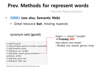 • COOL! (see also, Semantic Web)
• Great resource but, missing nuances
Expert == Good ? Usually?
 Probably NO!
* Synonym set of good using nltk lib (CS224d-Lecture note)
How about new words?
: Wicked, ace, wizard, genius, ninja
- Discrete Representation
Prev. Methods for represent words
 