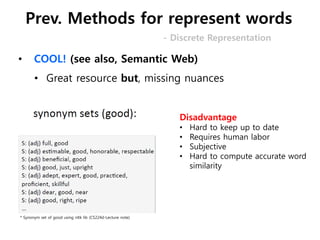 • COOL! (see also, Semantic Web)
• Great resource but, missing nuances
* Synonym set of good using nltk lib (CS224d-Lecture note)
Disadvantage
• Hard to keep up to date
• Requires human labor
• Subjective
• Hard to compute accurate word
similarity
- Discrete Representation
Prev. Methods for represent words
 