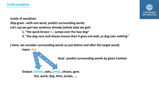 Inside of word2vec
Skip-gram : with one word, predict surrounding words
Let’s say we got two sentence already [whole data we got]
1. “the quick brown fox jumps over the lazy dog”
2. “the dog runs and chases mouse then it goes not well, so dog eats nothing”
[ Here, we consider surrounding words as just before and after the target word]
Input : fox
Goal : predict surrounding words by given Context
Output : brown, eats, jumps, chases, goes
the, quick, dog, then, jumps, …
Inside word2vec
 