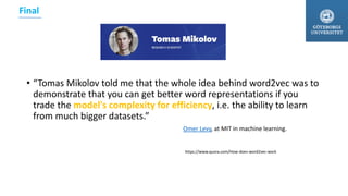 • “Tomas Mikolov told me that the whole idea behind word2vec was to
demonstrate that you can get better word representations if you
trade the model's complexity for efficiency, i.e. the ability to learn
from much bigger datasets.”
Omer Levy, at MIT in machine learning.
https://www.quora.com/How-does-word2vec-work
Final
 