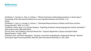 [1] Mikolov, T., Corrado, G., Chen, K., & Dean, J. “Efficient Estimation of Word Representations in Vector Space.”
Proceedings of the International Conference on Learning Representations (ICLR 2013), 1–12.
(2013)
[2] Mikolov, T., Chen, K., Corrado, G., & Dean, J. “Distributed Representations of Words and Phrases and their
Compositionality.” NIPS, 1–9. 2013.
[3] Mikolov, Tomas, Quoc V. Le, and Ilya Sutskever. "Exploiting similarities among languages for machine translation."
arXiv preprint arXiv:1309.4168 (2013).
[4] Levy, Omer, Yoav Goldberg, and Israel Ramat-Gan. "Linguistic Regularities in Sparse and Explicit Word
Representations." CoNLL. 2014.
[5] Barkan, Oren, and Noam Koenigstein. "Item2vec: neural item embedding for collaborative filtering." Machine
Learning for Signal Processing (MLSP), 2016 IEEE 26th International Workshop on. IEEE, 2016.
References
 