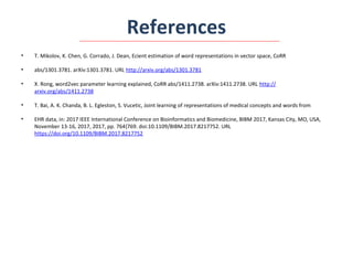 References
• T. Mikolov, K. Chen, G. Corrado, J. Dean, Ecient estimation of word representations in vector space, CoRR
• abs/1301.3781. arXiv:1301.3781. URL http://arxiv.org/abs/1301.3781
• X. Rong, word2vec parameter learning explained, CoRR abs/1411.2738. arXiv:1411.2738. URL http://
arxiv.org/abs/1411.2738
• T. Bai, A. K. Chanda, B. L. Egleston, S. Vucetic, Joint learning of representations of medical concepts and words from
• EHR data, in: 2017 IEEE International Conference on Bioinformatics and Biomedicine, BIBM 2017, Kansas City, MO, USA,
November 13-16, 2017, 2017, pp. 764{769. doi:10.1109/BIBM.2017.8217752. URL
https://doi.org/10.1109/BIBM.2017.8217752
 