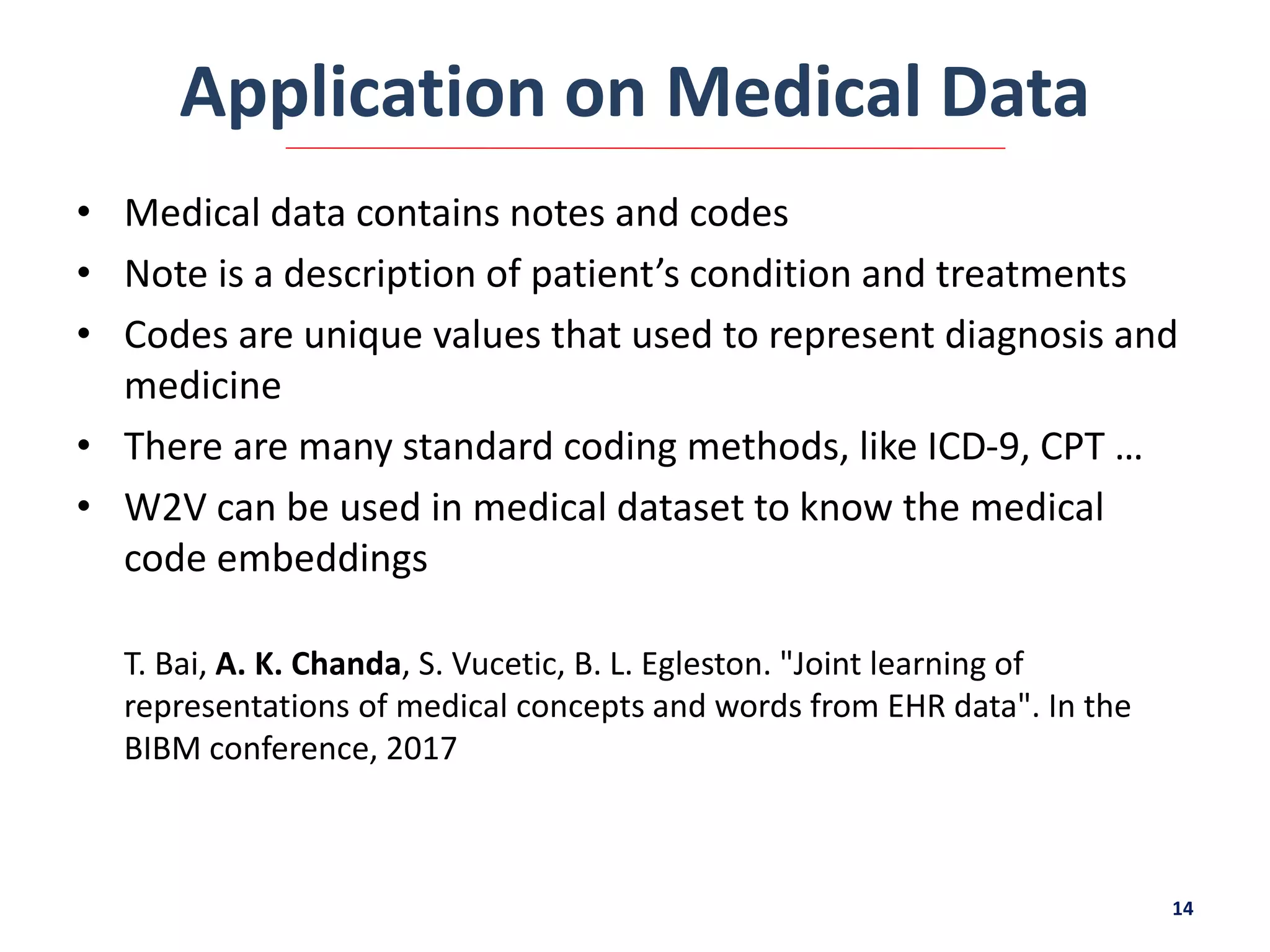 Application on Medical Data
• Medical data contains notes and codes
• Note is a description of patient’s condition and treatments
• Codes are unique values that used to represent diagnosis and
medicine
• There are many standard coding methods, like ICD-9, CPT …
• W2V can be used in medical dataset to know the medical
code embeddings
T. Bai, A. K. Chanda, S. Vucetic, B. L. Egleston. "Joint learning of
representations of medical concepts and words from EHR data". In the
BIBM conference, 2017
14
 