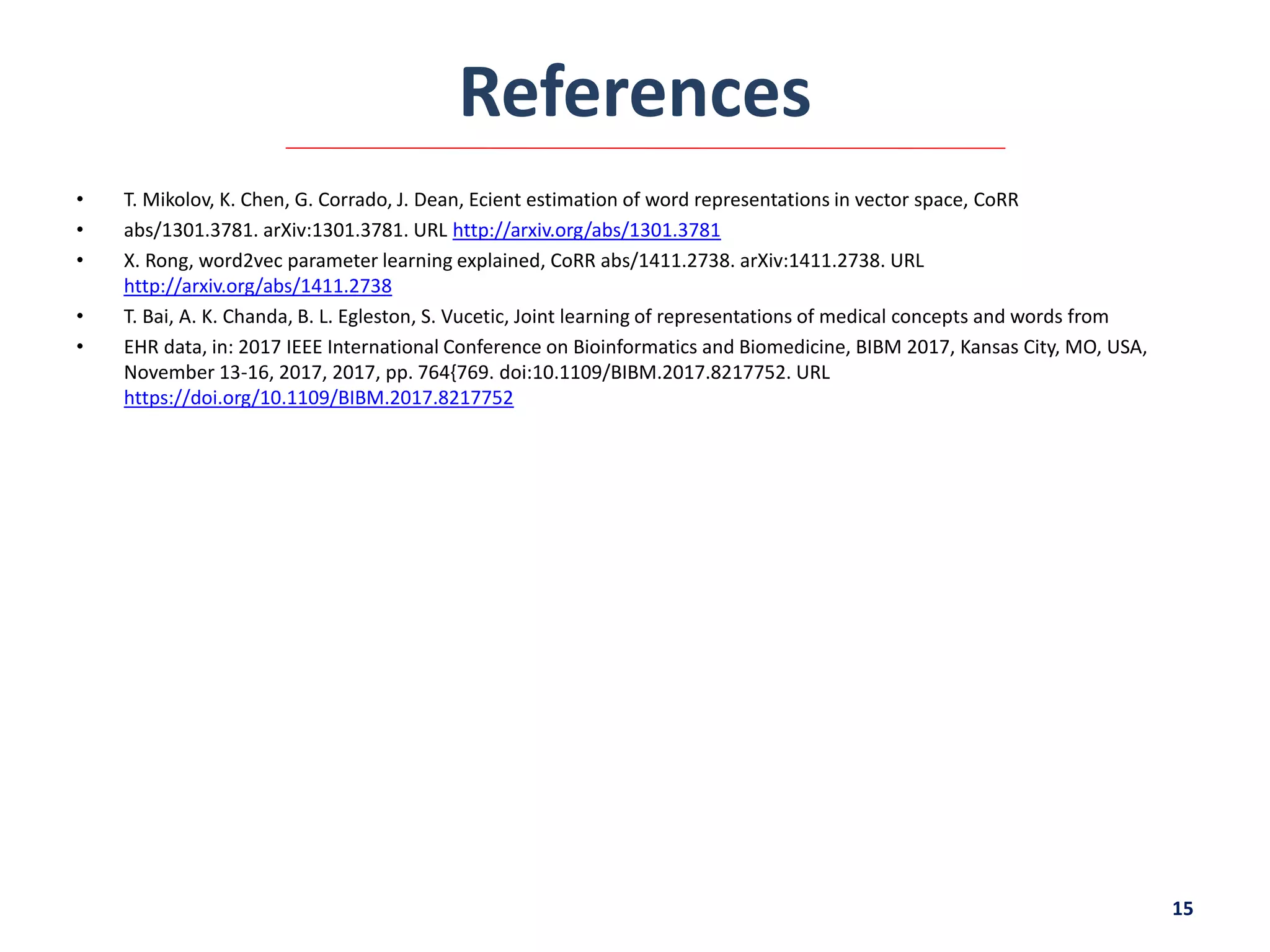 References
• T. Mikolov, K. Chen, G. Corrado, J. Dean, Ecient estimation of word representations in vector space, CoRR
• abs/1301.3781. arXiv:1301.3781. URL http://arxiv.org/abs/1301.3781
• X. Rong, word2vec parameter learning explained, CoRR abs/1411.2738. arXiv:1411.2738. URL
http://arxiv.org/abs/1411.2738
• T. Bai, A. K. Chanda, B. L. Egleston, S. Vucetic, Joint learning of representations of medical concepts and words from
• EHR data, in: 2017 IEEE International Conference on Bioinformatics and Biomedicine, BIBM 2017, Kansas City, MO, USA,
November 13-16, 2017, 2017, pp. 764{769. doi:10.1109/BIBM.2017.8217752. URL
https://doi.org/10.1109/BIBM.2017.8217752
15
 