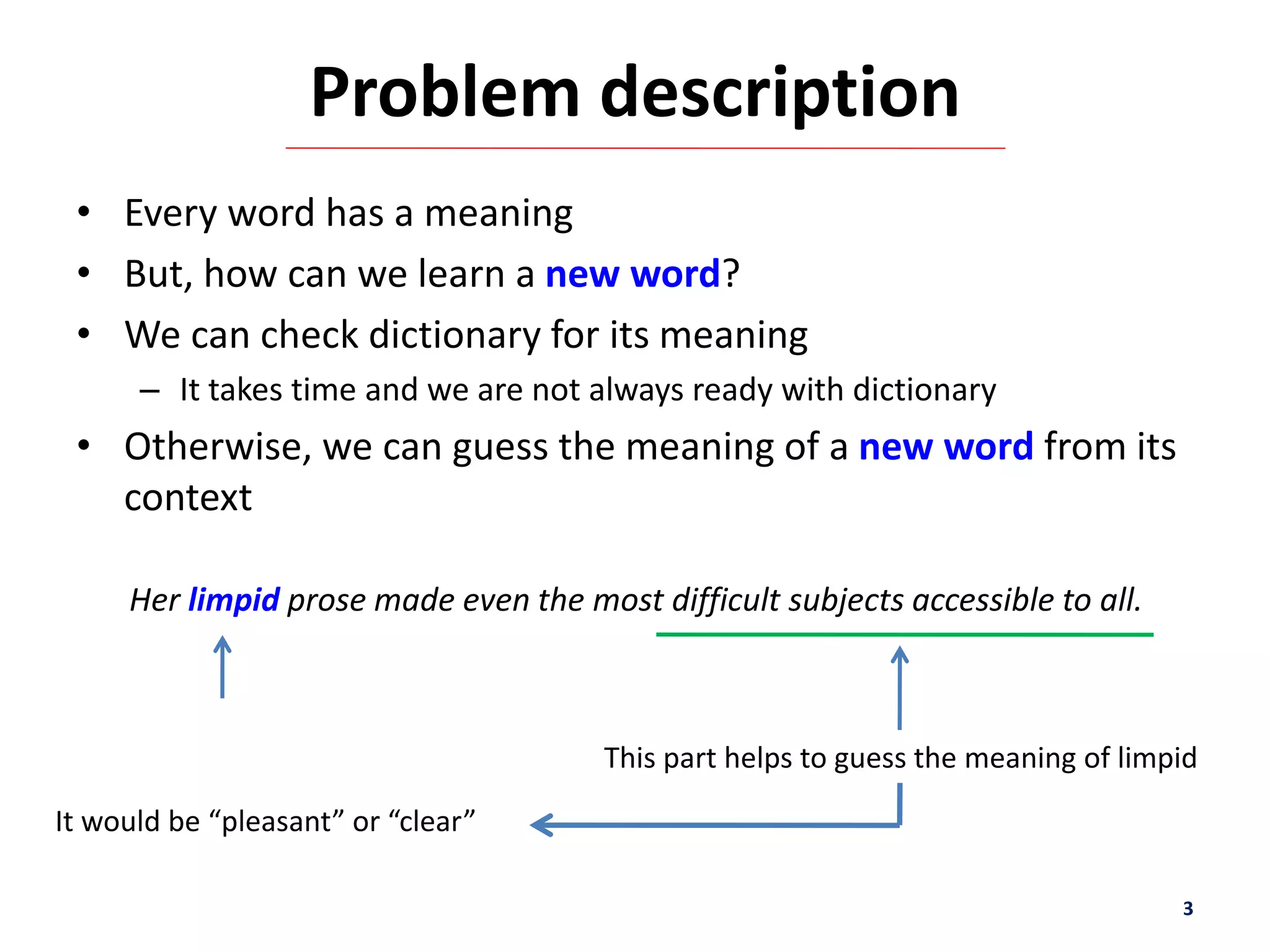 Problem description
• Every word has a meaning
• But, how can we learn a new word?
• We can check dictionary for its meaning
– It takes time and we are not always ready with dictionary
• Otherwise, we can guess the meaning of a new word from its
context
3
Her limpid prose made even the most difficult subjects accessible to all.
This part helps to guess the meaning of limpid
It would be “pleasant” or “clear”
 