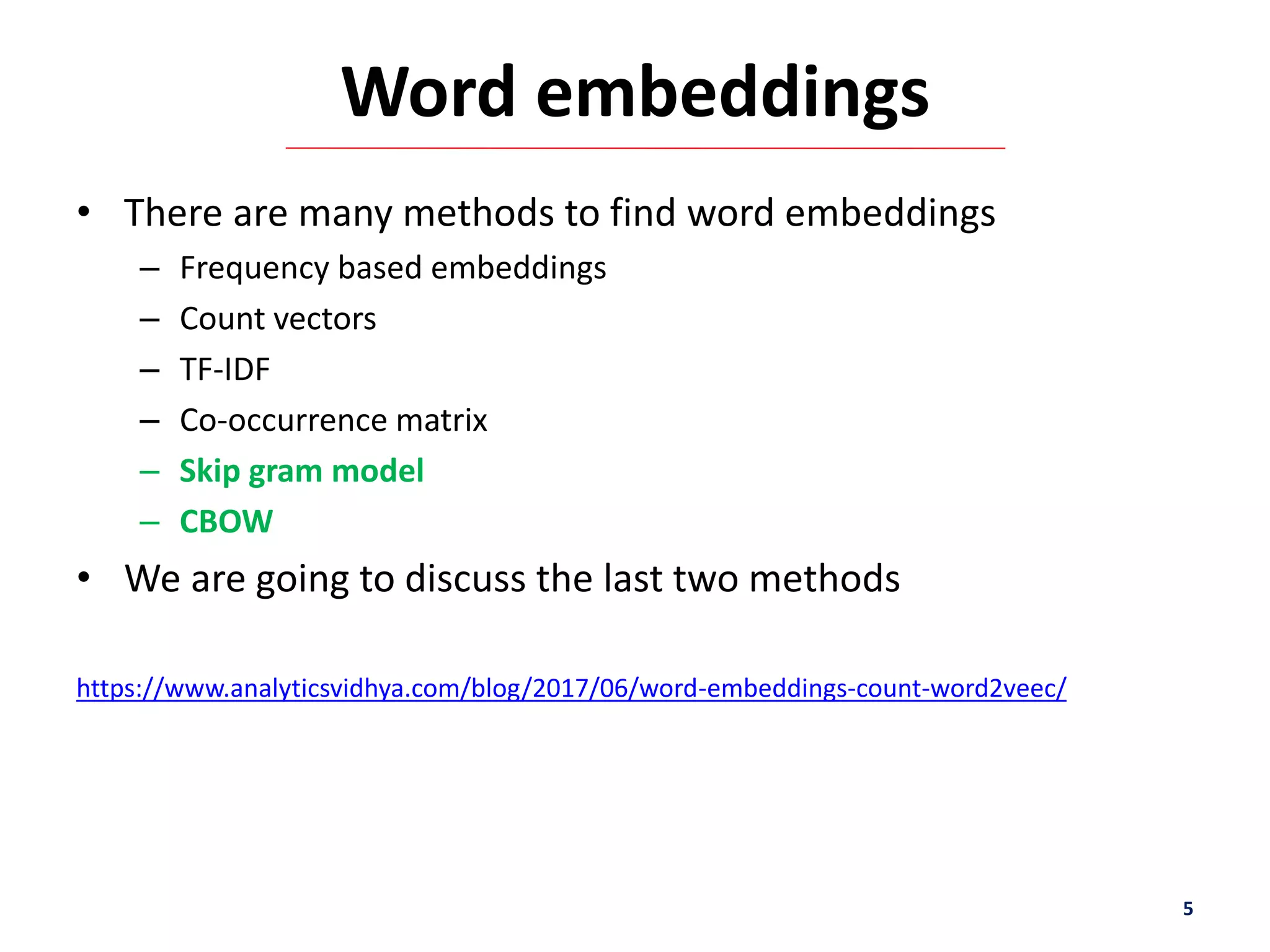 Word embeddings
• There are many methods to find word embeddings
– Frequency based embeddings
– Count vectors
– TF-IDF
– Co-occurrence matrix
– Skip gram model
– CBOW
• We are going to discuss the last two methods
https://www.analyticsvidhya.com/blog/2017/06/word-embeddings-count-word2veec/
5
 