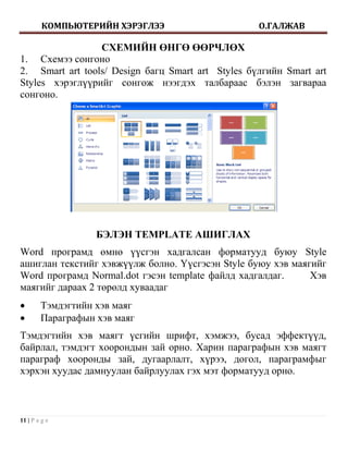 КОМПЬЮТЕРИЙН ХЭРЭГЛЭЭ                     О.ГАЛЖАВ

                 СХЕМИЙН ӨНГӨ ӨӨРЧЛӨХ
1. Схемээ сонгоно
2. Smart art tools/ Design багц Smart art Styles бүлгийн Smart art
Styles хэрэглүүрийг сонгож нээгдэх талбараас бэлэн загвараа
сонгоно.




                   БЭЛЭН TEMPLATE АШИГЛАХ
Word програмд өмнө үүсгэн хадгалсан форматууд буюу Style
ашиглан текстийг хэвжүүлж болно. Үүсгэсэн Style буюу хэв маягийг
Word програмд Normal.dot гэсэн template файлд хадгалдаг.     Хэв
маягийг дараах 2 төрөлд хуваадаг
       Тэмдэгтийн хэв маяг
       Параграфын хэв маяг
Тэмдэгтийн хэв маягт үсгийн шрифт, хэмжээ, бусад эффектүүд,
байрлал, тэмдэгт хоорондын зай орно. Харин параграфын хэв маягт
параграф хооронды зай, дугаарлалт, хүрээ, догол, параграмфыг
хэрхэн хуудас дамнуулан байрлуулах гэх мэт форматууд орно.



11 | P a g e
 