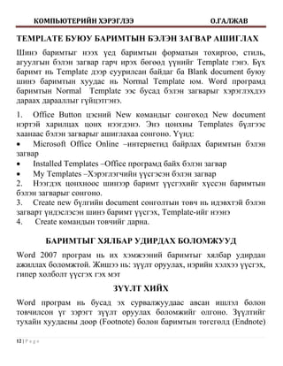 КОМПЬЮТЕРИЙН ХЭРЭГЛЭЭ                    О.ГАЛЖАВ

TEMPLATE БУЮУ БАРИМТЫН БЭЛЭН ЗАГВАР АШИГЛАХ
Шинэ баримтыг нээх үед баримтын форматын тохиргоо, стиль,
агуулгын бэлэн загвар гарч ирэх бөгөөд үүнийг Template гэнэ. Бүх
баримт нь Template дээр суурилсан байдаг ба Blank document буюу
шинэ баримтын хуудас нь Normal Template юм. Word програмд
баримтын Normal Template ээс бусад бэлэн загварыг хэрэглэхдээ
дараах дарааллыг гүйцэтгэнэ.
1. Office Button цэсний New командыг сонгоход New document
нэртэй харилцах цонх нээгдэнэ. Энэ цонхны Templates бүлгээс
хаанаас бэлэн загварыг ашиглахаа сонгоно. Үүнд:
    Microsoft Office Online –интернетид байрлах баримтын бэлэн
загвар
    Installed Templates –Office програмд байх бэлэн загвар
    My Templates –Хэрэглэгчийн үүсгэсэн бэлэн загвар
2. Нээгдэх цонхноос шинээр баримт үүсгэхийг хүссэн баримтын
бэлэн загварыг сонгоно.
3. Create new бүлгийн document сонголтын товч нь идэвхтэй бэлэн
загварт үндэслэсэн шинэ баримт үүсгэх, Template-ийг нээнэ
4.    Create командын товчийг дарна.

               БАРИМТЫГ ХЯЛБАР УДИРДАХ БОЛОМЖУУД
Word 2007 програм нь их хэмжээний баримтыг хялбар удирдан
ажиллах боломжтой. Жишээ нь: зүүлт оруулах, нэрийн хэлхээ үүсгэх,
гипер холболт үүсгэх гэх мэт
                          ЗҮҮЛТ ХИЙХ
Word програм нь бусад эх сурвалжуудаас авсан ишлэл болон
товчилсон үг зэрэгт зүүлт оруулах боломжийг олгоно. Зүүлтийг
тухайн хуудасны доор (Footnote) болон баримтын төгсгөлд (Endnote)

12 | P a g e
 