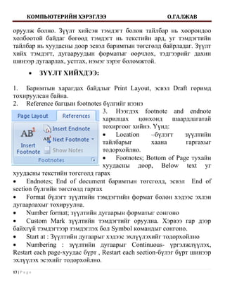 КОМПЬЮТЕРИЙН ХЭРЭГЛЭЭ                        О.ГАЛЖАВ

оруулж болно. Зүүлт хийсэн тэмдэгт болон тайлбар нь хоорондоо
холбоотой байдаг бөгөөд тэмдэгт нь текстийн ард, уг тэмдэгтийн
тайлбар нь хуудасны доор эсвэл баримтын төгсгөлд байрладаг. Зүүлт
хийх тэмдэгт, дугааруудын форматыг өөрчлөх, тэдгээрийг дахин
шинээр дугаарлах, устгах, нэмэг зэрэг боломжтой.
              ЗҮҮЛТ ХИЙХДЭЭ:

1. Баримтын харагдах байдлыг Print Layout, эсвэл Draft горимд
тохируулсан байна.
2. Reference багцын footnotes бүлгийг нээнэ
                                3. Нээгдэх footnote and endnote
                                харилцах цонхонд шаардлагатай
                                тохиргоог хийнэ. Үүнд:
                                    Location      –бүлэгт    зүүлтийн
                                тайлбарыг          хаана      гаргахыг
                                тодорхойлно.
                                    Footnotes; Bottom of Page тухайн
                                хуудасны доор, Below text уг
хуудасны текстийн төгсгөлд гарах
    Endnotes; End of document баримтын төгсгөлд, эсвэл End of
section бүлгийн төгсгөлд гаргах
    Format бүлэгт зүүлтийн тэмдэгтийн формат болон хэдээс эхлэн
дугаарлахыг тохируулна.
    Number format; зүүлтийн дугаарын форматыг сонгоно
    Custom Mark зүүлтийн тэмдэгтийг оруулна. Хэрвээ гар дээр
байхгүй тэмдэгтээр тэмдэглэх бол Symbol командыг сонгоно.
    Start at : Зүүлтийн дугаарыг хэдээс эхлүүлэхийг тодорхойлно
    Numbering : зүүлтийн дугаарыг Continuous- үргэлжлүүлэх,
Restart each page-хуудас бүрт , Restart each section-бүлэг бүрт шинээр
эхлүүлэх эсэхийг тодорхойлно.
13 | P a g e
 