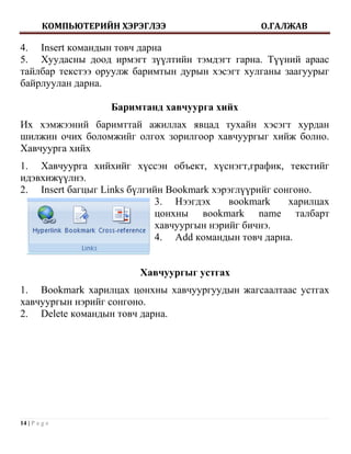 КОМПЬЮТЕРИЙН ХЭРЭГЛЭЭ                   О.ГАЛЖАВ

4. Insert командын товч дарна
5. Хуудасны доод ирмэгт зүүлтийн тэмдэгт гарна. Түүний араас
тайлбар текстээ оруулж баримтын дурын хэсэгт хулганы заагуурыг
байрлуулан дарна.

                    Баримтанд хавчуурга хийх
Их хэмжээний баримттай ажиллах явцад тухайн хэсэгт хурдан
шилжин очих боломжийг олгох зорилгоор хавчуургыг хийж болно.
Хавчуурга хийх
1. Хавчуурга хийхийг хүссэн объект, хүснэгт,график, текстийг
идэвхижүүлнэ.
2. Insert багцыг Links бүлгийн Bookmark хэрэглүүрийг сонгоно.
                            3. Нээгдэх      вookmark    харилцах
                            цонхны вookmark name талбарт
                            хавчуургын нэрийг бичнэ.
                            4. Add командын товч дарна.


                         Хавчуургыг устгах
1. Bookmark харилцах цонхны хавчуургуудын жагсаалтаас устгах
хавчуургын нэрийг сонгоно.
2. Delete командын товч дарна.




14 | P a g e
 