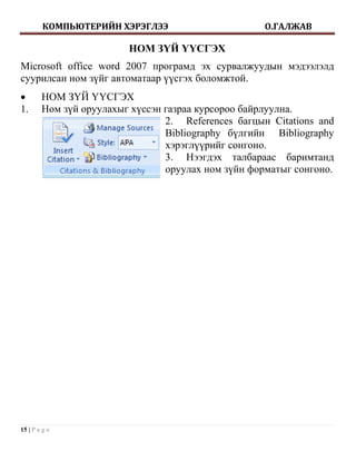 КОМПЬЮТЕРИЙН ХЭРЭГЛЭЭ                       О.ГАЛЖАВ

                         НОМ ЗҮЙ ҮҮСГЭХ
Microsoft office word 2007 програмд эх сурвалжуудын мэдээлэлд
суурилсан ном зүйг автоматаар үүсгэх боломжтой.
       НОМ ЗҮЙ ҮҮСГЭХ
1.      Ном зүй оруулахыг хүссэн газраа курсороо байрлуулна.
                                 2. References багцын Citations and
                                 Bibliography бүлгийн Bibliography
                                 хэрэглүүрийг сонгоно.
                                 3. Нээгдэх талбараас баримтанд
                                 оруулах ном зүйн форматыг сонгоно.




15 | P a g e
 