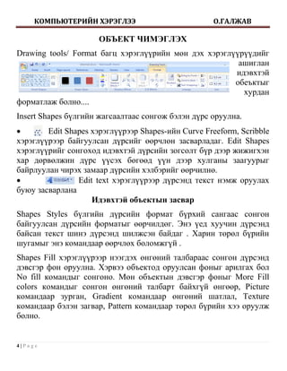 КОМПЬЮТЕРИЙН ХЭРЭГЛЭЭ                          О.ГАЛЖАВ

                      ОБЪЕКТ ЧИМЭГЛЭХ
Drawing tools/ Format багц хэрэглүүрийн мөн дэх хэрэглүүрүүдийг
                                                        ашиглан
                                                       идэвхтэй
                                                       обеъктыг
                                                         хурдан
форматлаж болно....
Insert Shapes бүлгийн жагсаалтаас сонгож бэлэн дүрс оруулна.
       Edit Shapes хэрэглүүрээр Shapes-ийн Curve Freeform, Scribble
хэрэглүүрээр байгуулсан дүрсийг өөрчлөн засварладаг. Edit Shapes
хэрэглүүрийг сонгоход идэвхтэй дүрсийн зогсолт бүр дээр жижигхэн
хар дөрвөлжин дүрс үүсэх бөгөөд үүн дээр хулганы заагуурыг
байрлуулан чирэх замаар дүрсийн хэлбэрийг өөрчилнө.
               Edit text хэрэглүүрээр дүрсэнд текст нэмж оруулах
буюу засварлана
                    Идэвхтэй объектын засвар
Shapes Styles бүлгийн дүрсийн формат бүрхий сангаас сонгон
байгуулсан дүрсийн форматыг өөрчилдөг. Энэ үед хуучин дүрсэнд
байсан текст шинэ дүрсэнд шилжсэн байдаг . Харин төрөл бүрийн
шугамыг энэ командаар өөрчлөх боломжгүй .
Shapes Fill хэрэглүүрээр нээгдэх өнгөний талбараас сонгон дүрсэнд
дэвсгэр фон оруулна. Хэрвээ объектод оруулсан фоныг арилгах бол
No fill командыг сонгоно. Мөн объектын дэвсгэр фоныг More Fill
colors командыг сонгон өнгөний талбарт байхгүй өнгөөр, Picture
командаар зурган, Gradient командаар өнгөний шатлал, Texture
командаар бэлэн загвар, Pattern командаар төрөл бүрийн хээ оруулж
болно.


4|Page
 