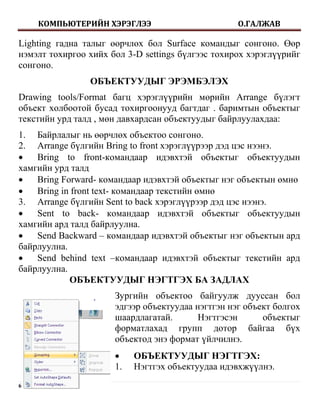 КОМПЬЮТЕРИЙН ХЭРЭГЛЭЭ                         О.ГАЛЖАВ

Lighting гадна талыг өөрчлөх бол Surface командыг сонгоно. Өөр
нэмэлт тохиргоо хийх бол 3-D settings бүлгээс тохирох хэрэглүүрийг
сонгоно.
                ОБЪЕКТУУДЫГ ЭРЭМБЭЛЭХ
Drawing tools/Format багц хэрэглүүрийн мөрийн Arrange бүлэгт
объект холбоотой бусад тохиргоонууд багтдаг . баримтын объектыг
текстийн урд талд , мөн давхардсан объектуудыг байрлуулахдаа:
1. Байрлалыг нь өөрчлөх объектоо сонгоно.
2. Arrange бүлгийн Bring to front хэрэглүүрээр дэд цэс нээнэ.
   Bring to front-командаар идэвхтэй объектыг объектуудын
хамгийн урд талд
   Bring Forward- командаар идэвхтэй объектыг нэг объектын өмнө
   Bring in front text- командаар текстийн өмнө
3. Arrange бүлгийн Sent to back хэрэглүүрээр дэд цэс нээнэ.
   Sent to back- командаар идэвхтэй объектыг объектуудын
хамгийн ард талд байрлуулна.
   Send Backward – командаар идэвхтэй объектыг нэг объектын ард
байрлуулна.
   Send behind text –командаар идэвхтэй объектыг текстийн ард
байрлуулна.
            ОБЪЕКТУУДЫГ НЭГТГЭХ БА ЗАДЛАХ
                      Зургийн объектоо байгуулж дууссан бол
                      эдгээр объектуудаа нэгтгэн нэг объект болгох
                      шаардлагатай.       Нэгтгэсэн      объектыг
                      форматлахад групп дотор байгаа бүх
                      объектод энэ формат үйлчилнэ.
                          ОБЪЕКТУУДЫГ НЭГТГЭХ:
                      1.   Нэгтгэх объектуудаа идэвхжүүлнэ.
6|Page
 