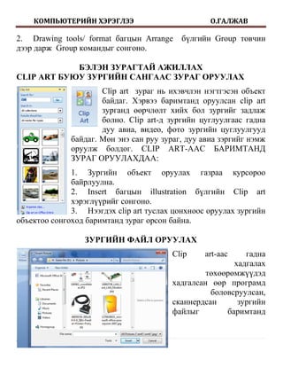 КОМПЬЮТЕРИЙН ХЭРЭГЛЭЭ                         О.ГАЛЖАВ

2. Drawing tools/ format багцын Arrange    бүлгийн Group товчин
дээр дарж Group командыг сонгоно.

            БЭЛЭН ЗУРАГТАЙ АЖИЛЛАХ
CLIP ART БУЮУ ЗУРГИЙН САНГААС ЗУРАГ ОРУУЛАХ
                      Clip art зураг нь ихэвчлэн нэгтгэсэн объект
                      байдаг. Хэрвээ баримтанд оруулсан clip art
                      зурганд өөрчлөлт хийх бол зургийг задлаж
                      болно. Clip art-д зургийн цуглуулгаас гадна
                      дуу авиа, видео, фото зургийн цуглуулгууд
              байдаг. Мөн энэ сан руу зураг, дуу авиа зэргийг нэмж
              оруулж болдог. CLIP ART-ААС БАРИМТАНД
              ЗУРАГ ОРУУЛАХДАА:
              1. Зургийн объект оруулах газраа курсороо
              байрлуулна.
              2. Insert багцын illustration бүлгийн Clip art
              хэрэглүүрийг сонгоно.
              3. Нээгдэх clip art туслах цонхноос оруулах зургийн
объектоо сонгоход баримтанд зураг орсон байна.

                 ЗУРГИЙН ФАЙЛ ОРУУЛАХ
                                         Clip    art-аас    гадна
                                                         хадгалах
                                                  төхөөрөмжүүдэд
                                         хадгалсан өөр програмд
                                                   боловсруулсан,
                                         сканнердсан      зургийн
                                         файлыг        баримтанд


7|Page
 