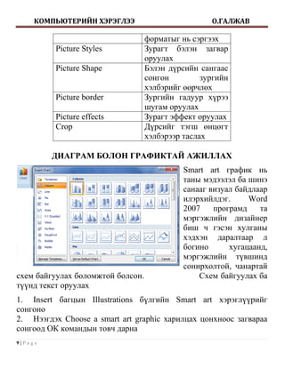 КОМПЬЮТЕРИЙН ХЭРЭГЛЭЭ                          О.ГАЛЖАВ

                                   форматыг нь сэргээх
          Picture Styles           Зурагт бэлэн загвар
                                   оруулах
          Picture Shape            Бэлэн дүрсийн сангаас
                                   сонгон         зургийн
                                   хэлбэрийг өөрчлөх
          Picture border           Зургийн гадуур хүрээ
                                   шугам оруулах
          Picture effects          Зурагт эффект оруулах
          Crop                     Дүрсийг тэгш өнцөгт
                                   хэлбэрээр таслах

         ДИАГРАМ БОЛОН ГРАФИКТАЙ АЖИЛЛАХ
                                             Smart art график нь
                                             таны мэдээлэл ба шинэ
                                             санааг визуал байдлаар
                                             илэрхийлдэг.     Word
                                             2007    програмд    та
                                             мэргэжлийн дизайнер
                                             биш ч гэсэн хулганы
                                             хэдхэн даралтаар л
                                             богино      хугацаанд,
                                             мэргэжлийн түвшинд
                                             сонирхолтой, чанартай
схем байгуулах боломжтой болсон.                 Схем байгуулах ба
түүнд текст оруулах
1. Insert багцын Illustrations бүлгийн Smart art хэрэглүүрийг
сонгоно
2. Нээгдэх Choose a smart art graphic харилцах цонхноос загвараа
сонгоод ОК командын товч дарна
9|Page
 