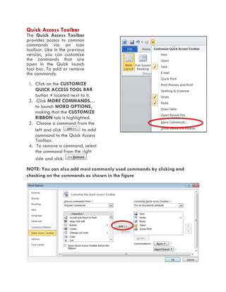 Quick Access Toolbar
The Quick Access Toolbar
provides access to common
commands via an icon
toolbar. Like in the previous
version, you can customize
the commands that are
open in the Quick launch
tool bar. To add or remove
the commands:
1. Click on the CUSTOMIZE
QUICK ACCESS TOOL BAR
button located next to it.
2. Click MORE COMMANDS…
to launch WORD OPTIONS,
making that the CUSTOMIZE
RIBBON tab is highlighted.
3. Choose a command from the
left and click to add
command to the Quick Access
Toolbar.
4. To remove a command, select
the command from the right
side and click:
NOTE: You can also add most commonly used commands by clicking and
checking on the commands as shown in the figure
 