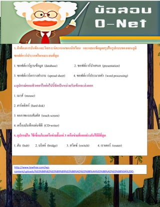 3. ถ้าต้องการบันทึก และวิเคราะห์คะแนนของนักเรียน และแสดงข้อมูลสรุปในรูปแบบของแผนภูมิ
ซอฟต์แวร์ประเภทใดเหมาะสมที่สุด
1. ซอฟต์แวร์ฐานข้อมูล (database) 2. ซอฟต์แวร์นําเสนอ (presentation)
3. ซอฟต์แวร์ตารางทํางาน (spread sheet) 4. ซอฟต์แวร์ประมวลคํา (word processing)
4.อุปกรณ์คอมพิวเตอร์ใดต่อไปนี้จัดเป็นหน่วยรับเข้าและส่งออก
1. เมาส์ (mouse)
2. ฮาร์ดดิสก์ (hard disk)
3. จอภาพแบบสัมผัส (touch screen)
4. เครื่องบันทึกแผ่นซีดี (CD-writer)
5. อุปกรณ์ใด ใช้เชื่อมโยงเครือข่ายต้ังแต่ 3 เครือข่ายที่แตกต่างกันได้ดีที่สุด
1. ฮับ (hub) 2. บริดจ์ (bridge) 3. สวิตซ์ (switch) 4. เราเตอร์ (router)
http://www.tewfree.com/wp-
content/uploads/%E0%B8%82%E0%B9%89%E0%B8%AD%E0%B8%AA%E0%B8%AD%E0%B8%9A%20O-
 
