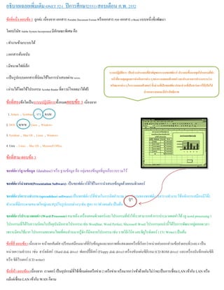 อธิบายเฉลยเพิ่มเติม ONET 52 ( ปีการศึกษา2551) สอบเดือน ก.พ. 2552
ข้อที่หนึ่ง ตอบข้อ 3 ถูกค่ะ เนื่องจาก เอกสาร Portable Document Format หรือเอกสาร PDF เอกสาร e-Book แบบหนึ่งซึ่งพัฒนา
โดยบริษัท Adobe System Incorporated มีลักษณะพิเศษ คือ
1.ทํางานข้ามระบบได้
2.เอกสารต้นฉบับ
3.มีขนาดไฟล์เล็ก
4.เป็นรูปแบบเอกสารที่นิยมใช้ในการนําเสนอผ่าน www.
5.อ่านได้โดยใช้โปรแกรม Acrobat Reader ที่ดาวน์โหลดมาได้ฟรี
ข้อที่สองข้อใดเป็นระบบปฏิบัติการท้ังหมดตอบข้อ 3 เนี่องจาก
1. Solaris , Symbian , IPX , RAM
2. DOS , WWW , Linux , Windows
3. Symbian , Mac OS , Linux , Windows
4. Unix , Linux , Mac OS , Microsoft Office
ข้อที่สาม ตอบข้อ 3
ซอฟต์แวร์ฐานข้อมูล (database) หรือ ฐานข้อมูล คือ กลุ่มของข้อมูลที่ถูกเก็บรวบรวมไว้
ซอฟต์แวร์นําเสนอ(Presentation Software) เป็นซอฟต์แวร์ที่ใช้ในการนําเสนอข้อมูลด้วยคอมพิวเตอร์
ซอฟต์แวร์ตารางทํางาน (spreadsheet software) เป็นซอฟต์แวร์ที่ช่วยในการคิดคํานวณ การทํางานของซอฟต์แวร์ตารางทํางาน ใช้หลักการเสมือนมีโต๊ะ
ทํางานที่มีกระดาษขนาดใหญ่และสรุปในรูปแบบต่างๆ เช่น สูตร กราฟ แผนผัง เป็นต้น
ซอฟต์แวร์ประมวลผลคํา (Word Processor) หมายถึง เครื่องคอมพิวเตอร์และโปรแกรมที่ทําให้เราสามารถทําการประมวลผลคําได้(ดู word processing )
โปรแกรมที่ได้รับความนิยมในปัจจุบันมีหลายโปรแกรม เช่น WordStar, Word Perfect, Microsoft Word โปรแกรมเหล่านี้ได้รับการพัฒนาอยู่ตลอดเวลา
เพราะมีคนใช้มาก โปรแกรมของคนไทยที่คนส่วนมากรู้จัก ก็มีหลายโปรแกรม เช่น ราชวิถีเวิร์ด และซียูไรท์เตอร์ ( CU Writer) เป็นต้น
ข้อที่สี่ ตอบข้อ3 เนื่องจาก หน้าจอสัมผัส เปรียนเสมือนเมาส์ที่รับข้อมูลและจอภาพที่แสดงผลหรือที่เรียกว่าหน่วยส่งออกส่วนข้อคําตอบที่2และ4 เป็น
หน่วยความจํารอง เช่น ฮาร์ดดิสก์ (Hard disk drive) ฟลอปปี้ ดิสก์ (Floppy disk drive) เครื่องขับแผ่นซีดีรอม (CD ROM drive) และเครื่องบันทึกแผ่นซีดี
หรือ ซีดีไรเตอร์ (CD writer)
ข้อที่ห้า ตอบข้อ4 เนื่องจาก เราเตอร์ เป็นอุปกรณ์ที่ใช้เชื่อมต่อเครือข่าย 2 เครือข่าย หรือมากกว่าเข้าด้วยกันไม่ว่าจะเป็นการเชื่อม LAN เข้ากับ LAN หรือ
แม้แต่เชื่อม LAN เข้ากับ WAN ก็ตาม
ระบบปฏิบัติการ เป็นส่วนประกอบที่สําคัญของระบบซอฟต์แวร์ ประกอบขึ้นจากชุดโปรแกรมที่ทํา
หน้าที่ควบคุมดูแลการดําเนินการต่าง ๆ ของระบบคอมพิวเตอร์ และประสานการทํางานระหว่าง
ทรัพยากรต่าง ๆ ในระบบคอมพิวเตอร์ ทั้งส่วนที่เป็นซอฟต์แวร์และส่วนที่เป็นฮาร์ดแวร์ให้เป็นไป
ย่างเหมาะสมและมีประสิทธิภาพ
ถูก
 