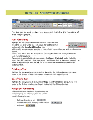 Home Tab - Styling your Document
This tab can be used to style your document, including the formatting of
fonts and paragraphs.
Font Formatting
Highlight the text you want to format and then select the font,
size, style, and color under the Font group. For additional font
options, click the Show Font Dialog Box icon.
Additionally, when you select a section of text, a faded menu will appear with font formatting
options.
Moving your mouse over this popup menu will bring it in focus and allow you to select
basic formatting options.
If you want to select all of the text on a page, click Select  Select All under the Editing
group. Word 2010 will also allow you to select multiple sections of text simultaneously. To
select multiple sections, hold the Ctrl key on the keyboard and then highlight multiple
sections of text.
Cut/Paste Text
Highlight the text you wish to move, click on Cut under the Clipboard group, move your
cursor to the desired location, and click on Paste under the Clipboard group.
Copy/Paste Text
Highlight the text you wish to copy, click on Copy under the Clipboard group, move your
cursor to the desired location, and click on Paste under the Clipboard group.
Paragraph Formatting
Paragraph formatting options are available under the
Paragraph group. The following options are available
from the Paragraph group:
 Bullets and numbered lists
 Indentations, Sorting & Display Format Symbols
 Alignment
 