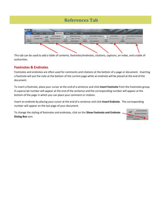 References Tab
This tab can be used to add a table of contents, footnotes/endnotes, citations, captions, an index, and a table of
authorities.
Footnotes & Endnotes
Footnotes and endnotes are often used for comments and citations at the bottom of a page or document. Inserting
a footnote will put the note at the bottom of the current page while an endnote will be placed at the end of the
document.
To insert a footnote, place your cursor at the end of a sentence and click Insert Footnote from the Footnotes group.
A superscript number will appear at the end of the sentence and the corresponding number will appear at the
bottom of the page in which you can place your comment or citation.
Insert an endnote by placing your cursor at the end of a sentence and click Insert Endnote. The corresponding
number will appear on the last page of your document.
To change the styling of footnotes and endnotes, click on the Show Footnote and Endnote
Dialog Box icon.
 