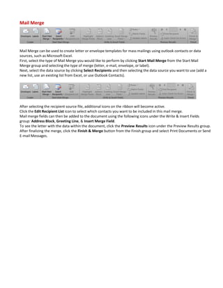 Mail Merge
Mail Merge can be used to create letter or envelope templates for mass mailings using outlook contacts or data
sources, such as Microsoft Excel.
First, select the type of Mail Merge you would like to perform by clicking Start Mail Merge from the Start Mail
Merge group and selecting the type of merge (letter, e-mail, envelope, or label).
Next, select the data source by clicking Select Recipients and then selecting the data source you want to use (add a
new list, use an existing list from Excel, or use Outlook Contacts).
After selecting the recipient source file, additional icons on the ribbon will become active.
Click the Edit Recipient List icon to select which contacts you want to be included in this mail merge.
Mail merge fields can then be added to the document using the following icons under the Write & Insert Fields
group: Address Block, Greeting Line, & Insert Merge Field.
To see the letter with the data within the document, click the Preview Results icon under the Preview Results group.
After finalizing the merge, click the Finish & Merge button from the Finish group and select Print Documents or Send
E-mail Messages.
 