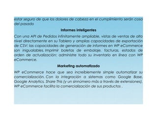 estar seguro de que los dolores de cabeza en el cumplimiento serán cosa
del pasado
Informes inteligentes
Con una API de Pedidos infinitamente ampliable, vistas de ventas de alto
nivel directamente en su Tablero y amplias capacidades de exportación
de CSV: las capacidades de generación de informes en WP eCommerce
son inigualables. Imprimir boletas de embalaje, facturas, estados de
orden de actualización: administre todo su inventario en línea con WP
eCommerce.
Marketing automatizado
WP eCommerce hace que sea increíblemente simple automatizar su
comercialización. Con la integración a sistemas como Google Base,
Google Analytics, Share This (y un sinnúmero más a través de extensiones),
WP eCommerce facilita la comercialización de sus productos .
 