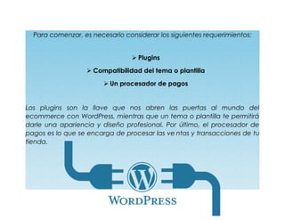 Para comenzar, es necesario considerar los siguientes requerimientos:
 Plugins
 Compatibilidad del tema o plantilla
 Un procesador de pagos
Los plugins son la llave que nos abren las puertas al mundo del
ecommerce con WordPress, mientras que un tema o plantilla te permitirá
darle una apariencia y diseño profesional. Por último, el procesador de
pagos es lo que se encarga de procesar las ve ntas y transacciones de tu
tienda.
 