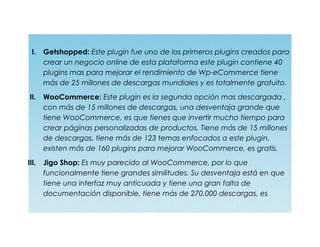I. Getshopped: Este plugin fue uno de los primeros plugins creados para
crear un negocio online de esta plataforma este plugin contiene 40
plugins mas para mejorar el rendimiento de Wp-eCommerce tiene
más de 25 millones de descargas mundiales y es totalmente gratuito.
II. WooCommerce: Este plugin es la segunda opción mas descargada ,
con más de 15 millones de descargas, una desventaja grande que
tiene WooCommerce, es que tienes que invertir mucho tiempo para
crear páginas personalizadas de productos. Tiene más de 15 millones
de descargas, tiene más de 123 temas enfocados a este plugin,
existen más de 160 plugins para mejorar WooCommerce, es gratis.
III. Jigo Shop: Es muy parecido al WooCommerce, por lo que
funcionalmente tiene grandes similitudes. Su desventaja está en que
tiene una interfaz muy anticuada y tiene una gran falta de
documentación disponible, tiene más de 270.000 descargas, es
 