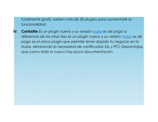 totalmente gratis, existen más de 50 plugins para aumentarle la
funcionalidad
IV. Cart66lite Es un plugin nuevo y su versión nube es de pago a
diferencia de los otros tres es un plugin nuevo y su versión Nube es de
pago es el único plugin que permite tener alojado tu negocio en la
Nube, eliminando la necesidad de certificados SSL y PCI. Desventajas,
que como todo lo nuevo hay poca documentación.
 