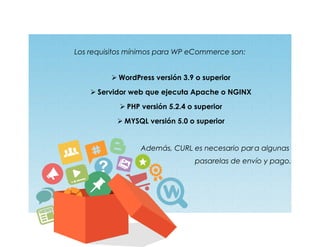 Los requisitos mínimos para WP eCommerce son:
 WordPress versión 3.9 o superior
 Servidor web que ejecuta Apache o NGINX
 PHP versión 5.2.4 o superior
 MYSQL versión 5.0 o superior
Además, CURL es necesario par a algunas
pasarelas de envío y pago.
 