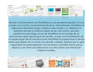 Montar un eCommerce con WordPress es una excelente decisión si no se
cuenta con muchos conocimientos técnicos. Normalmente, WordPress se
utiliza para desarrollar blogs o páginas web simples y su utilización es
bastante sencilla e intuitiva a pesar de ser más común usar esta
plataforma para blogs, el uso de WordPress en el montaje de un
eCommerce sigue siendo igual de sencillo, ya que con la instalación de
un simple plugin de eCommerce para WordPress se puede tener la tienda
online que deseas de un modo muy sencillo y rápido. Destaca por su gran
capacidad de personalización con los temas o plantillas de los que se
dispone y por tener actualizaciones muy frecuentes que introducen
mejoras notables.
 