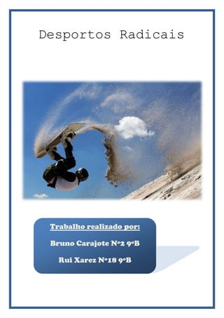  Desportos Radicais <br />-400685843280<br />Trabalho realizado por:Bruno Carajote Nº2 9ºBRui Xarez Nº18 9ºB<br />-289560785495Sandboard<br />O Sandboard é um desporto que consiste em descer dunas de areia, com a utilização de uma espécie de prancha similar à prancha de snowboard, usada na neve.<br />Foi criado por volta do ano de 1986, em Florianópolis,  Brasil. A ideia surgiu como uma alternativa para os surfistas nos dias em que o mar não estava bom para o surf.<br />No início, para descer pelas dunas eram utilizados pedaços de pranchas partidas, de madeira e até de papelão. Hoje em dia, o formato é bem parecido com o de uma prancha de snowboard e já existem materiais como a fibra de carbono, considerado o material mais avançado do mercado.<br />Nos últimos anos, o desporto tem tido um grande crescimento e vem atraindo cada vez mais adeptos.<br />678815501650 Actualmente, o desporto é praticado em vários países, como: Brasil, Argentina, Uruguai, Estados Unidos, Austrália e África.<br />292036533020snowboard<br />O Snowboard é um desporto que, tal como o skate e o surf, consiste em equilibrar-se sobre uma prancha, este porém faz-se na neve. <br />-22860317500<br />A prancha usada deve ser lisa, e ser proporcional ao corpo do praticante, devendo ter o comprimento do chão até a altura do nariz. <br />2844165996950152401016000Há modalidades que incluem o uso de halfpipes compridas em declive e rampas artificiais para a realização de grandes saltos onde se pode fazer várias manobras antes de se alcançar o chão. <br />Sendo o snowboard é um desporto radical, com vários perigos associados, são necessários equipamentos de protecção tais como:<br />Roupas especiais;<br />Óculos apropriados; <br />Fixações para os pés.<br />Rafting<br />O rafting é a prática de descidas em equipa utilizando botes insufláveis e equipamentos de segurança. Antes de começar qualquer descida de rafting, um instrutor da actividade passa à todos os participantes detalhadas instruções de conduta relativas à segurança. <br />Estas Instruções são lembradas pelos instrutores durante momentos estratégicos da descida, e seu cumprimento é fundamental para a segurança de todos. <br />O rafting proporciona a experiencia de descer o rio para pessoas de qualquer idade e em sua maioria pessoas que nunca tiveram uma experiência anterior, tornando o desporto acessível. Os primeiros relatos de rafting que se tem notícia são nos rios Colorado e Mississípi.<br />-156210652780<br />parkour<br />3764915207645Parkour é a arte do deslocamento, é uma actividade cujo princípio é mover--se de um ponto a outro o mais rápido e eficientemente possível, usando principalmente as habilidades do corpo humano. <br />Criado para ajudar a superar obstáculos de qualquer natureza no ambiente circundante desde pedras até grades e paredes. <br />Pode ser praticado em áreas rurais e urbanas.<br />O parkour foi criado na França, em Sarcelles, por David Belle, na realidade não se sabe ao certo quem criou o Parkour, pois desde o homem-primitivo já era necessário um método de deslocação rápido e prático, para fugir, perseguir, conseguir alimento, entre outros...<br />253365246380<br />Base jumping<br />-41338546990<br />O base jumping é uma modalidade na qual o base-jumper salta de penhascos,  prédios,  antenas e até pontes. Para esse tipo de atividade, o base-jumper faz o uso de um pára-quedas apropriado para aberturas a baixas altitudes. A sigla B.A.S.E. quer dizer quot;
Building Antenna Spam & Earthquot;
, ou em  português,  quot;
Prédio, Antena, Ponte e Terraquot;
.<br />-419735259715 <br />178435975360<br />surf<br />-95885618490<br />O surf é frequentemente considerado parte do grupo de desportos radicais, dado o seu aspecto criativo, cuja capacidade é verificada pelo grau de dificuldade dos movimentos executados ao acompanhar o movimento de uma onda do mar sobre uma prancha, à medida que esta onda se desloca em direcção à praia.<br />-4387853810Não se sabe exactamente em que momento se deu a origem do surf, sabe-se porém que esta prática de deslizar sobre as ondas há muito tempo já era praticada pelos povos polinésios.<br />-88265151765<br />rapel<br />-438785542290O Rapel é uma actividade que é praticada com uso de cordas e equipamentos adequados para a descida de paredes e vales livres bem como outras estruturas.<br />Trata-se de uma actividade criada a partir das técnicas do alpinismo o que significa que requer preocupação com a segurança do praticante. Este deve ter instruções básicas e acompanhamento de especialistas. Cursos preparatórios são indispensáveis.<br />A actividade é praticada essencialmente em grupo onde cada integrante se deve preocupar com o companheiro, questionando qualquer situação que possa gerar um incidente e até um acidente.<br />O rapel foi criado por Jean Charlet-Stranton, por volta de 1879.<br />437515116840<br />