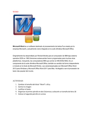 WORD
Microsoft Word es un software destinado al procesamiento de textos.Fue creado por la
empresa Microsoft, y actualmente viene integrado en la suite ofimática Microsoft Office.
Originalmente fue desarrollado por Richard Brodie para el computador de IBM bajo sistema
operativo DOS en 1983.Versiones subsecuentes fueron programadas para muchas otras
plataformas, incluyendo, las computadoras IBM que corrían en MS-DOS(1983). Es un
componente de la suite ofimática Microsoft Office; también es vendido de forma independiente
e incluido en la Suite de Microsoft Works. Las versionesactuales son Microsoft Office Word
2013 para Windows y Microsoft Office Word 2011 para Mac. Ha llegado a ser el procesador de
texto más popular del mundo.
ACTIVIDAD:
1. Cambiar el tamaño del título “Word” a 36 p.
2. Centrar la imagen
3. Justificar el texto
4. Organizar el primer párrafo en dos Columnas y colocarle un tamaño de letra 18
5. Colocar el segundo párrafo en cursiva