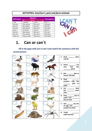 1
ACTIVITIES: Can/Can´t, pets and farm animals
Affirmative
Negative
Interrogative
Full form Short form
I can I cannot I can´t Can I?
You can You cannot You can´t Can you?
He can He cannot He can´t Can he?
She can She cannot She can´t Can she?
It can It cannot It can´t Can it?
We can We cannot We can´t Can we?
You can You cannot You can´t Can you?
They can They cannot They can´t Can they?
1. Can or can´t
Fill in the gaps with can or can´t and match the sentences with the
correct picture.
1. Duck _______ swim
and fly
2. Horse ________ run
very fast but
________ speak
3. Bee ________ give us
honey and wax
4. Goat ________
produce milk but
________ give us
wool
5. Cat ________ bark
but ________ catch
mice
6. Frog ________ live in
water and ________
live on land
7. Hen _______ lay lots
of eggs and _______
protect its chicks
8. Turtle ________
walk very fast
1
 