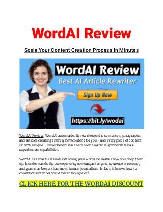 WordAI Review
Scale Your Content Creation Process In Minutes
WordAI Review: WordAI automatically rewrites entire sentences, paragraphs,
and articles creating entirely new content for you - and every piece of content
is 100% unique ... Never before has there been an article spinner that has
superhuman capabilities.
WordAI is a master at understanding your words no matter how you chop them
up. It understands the concepts of synonyms, antonyms, sentence structure,
and grammar better than most human journalists. In fact, it knows how to
construct sentences you'd never thought of!
CLICK HERE FOR THE WORDAI DISCOUNT
 