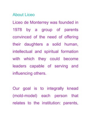 About Liceo
Liceo de Monterrey was founded in
1978   by     a   group   of   parents
convinced of the need of offering
their daughters a solid human,
intellectual and spiritual formation
with which they could become
leaders capable of serving and
influencing others.


Our goal is to integrally knead
(mold-model)      each person that
relates to the institution: parents,
 
