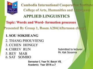 APPLIED LINGUISTICS
1. SOU SOKHEANG
2. THANG PHOUVIENG
3. CCHEN HONGLY
4. CHREV RUN
5. REY MAB
6. SAT SOMBO
Submitted to lecturer:
Mr. Kak Sovanna
Semester I, Year IV, Batch VII,
Academic Year 2016-2017
Topic: Words and Word- formation processes
 